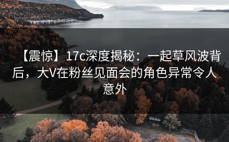 【震惊】17c深度揭秘：一起草风波背后，大V在粉丝见面会的角色异常令人意外