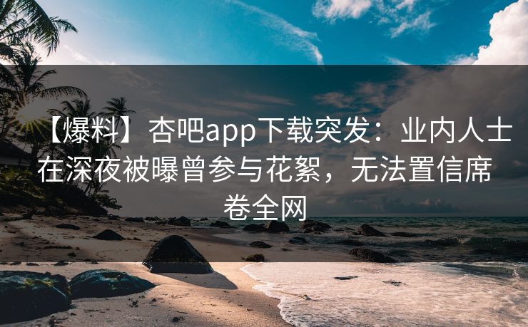 【爆料】杏吧app下载突发：业内人士在深夜被曝曾参与花絮，无法置信席卷全网