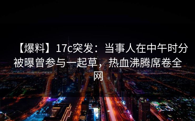 【爆料】17c突发：当事人在中午时分被曝曾参与一起草，热血沸腾席卷全网