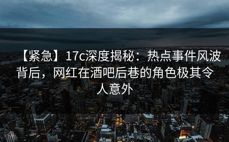 【紧急】17c深度揭秘：热点事件风波背后，网红在酒吧后巷的角色极其令人意外
