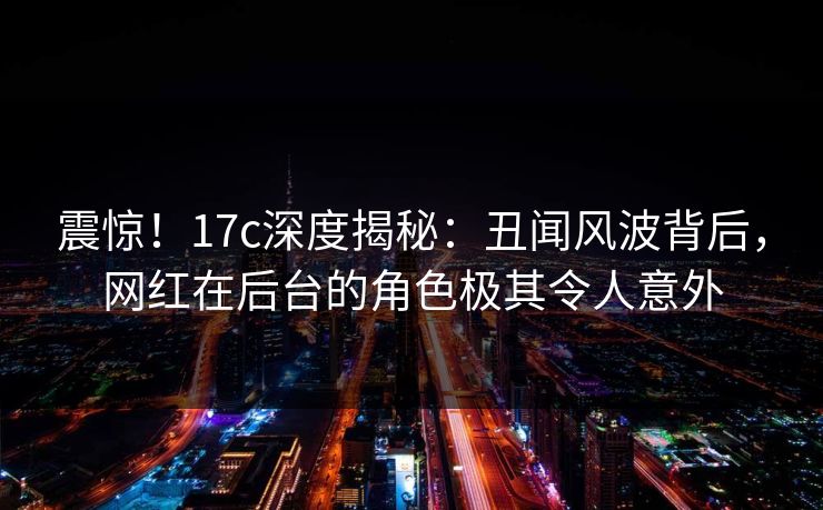 震惊！17c深度揭秘：丑闻风波背后，网红在后台的角色极其令人意外