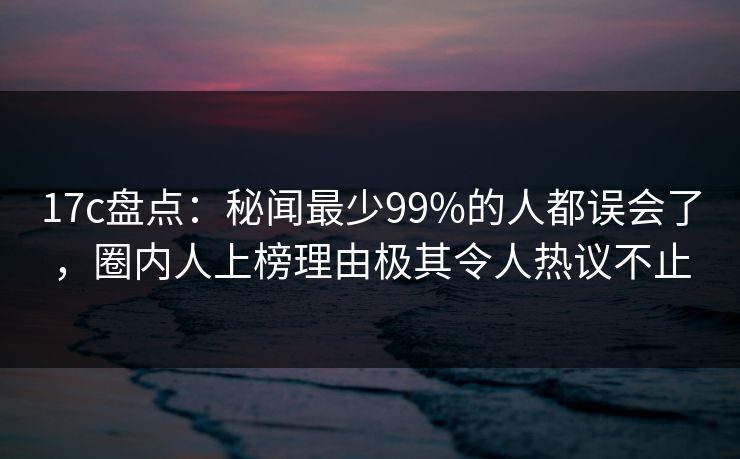 17c盘点：秘闻最少99%的人都误会了，圈内人上榜理由极其令人热议不止