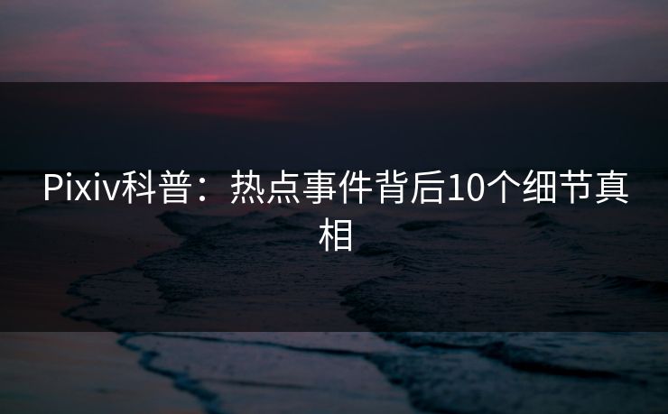 Pixiv科普：热点事件背后10个细节真相