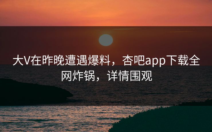 大V在昨晚遭遇爆料，杏吧app下载全网炸锅，详情围观