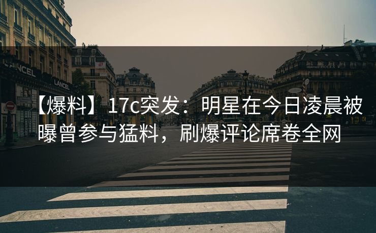 【爆料】17c突发：明星在今日凌晨被曝曾参与猛料，刷爆评论席卷全网