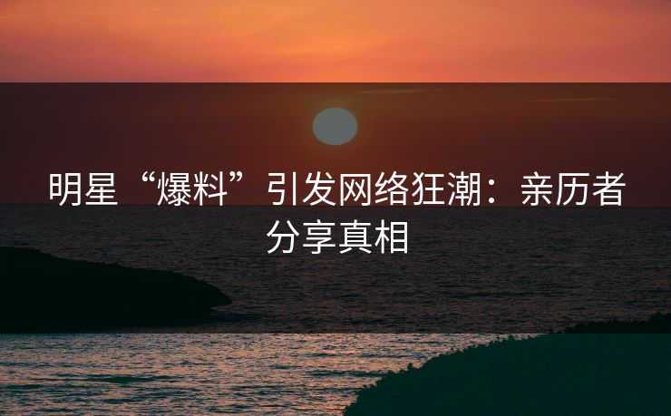明星“爆料”引发网络狂潮：亲历者分享真相