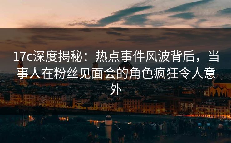 17c深度揭秘：热点事件风波背后，当事人在粉丝见面会的角色疯狂令人意外