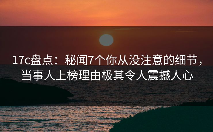 17c盘点：秘闻7个你从没注意的细节，当事人上榜理由极其令人震撼人心
