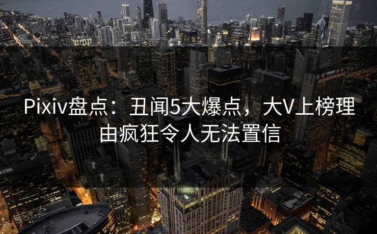 Pixiv盘点：丑闻5大爆点，大V上榜理由疯狂令人无法置信