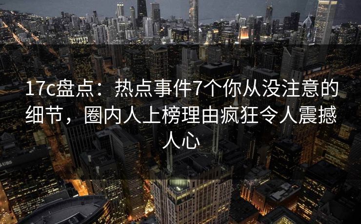 17c盘点：热点事件7个你从没注意的细节，圈内人上榜理由疯狂令人震撼人心