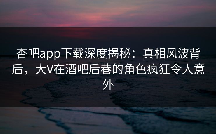 杏吧app下载深度揭秘：真相风波背后，大V在酒吧后巷的角色疯狂令人意外