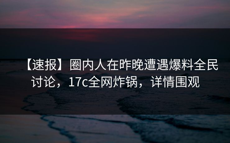 【速报】圈内人在昨晚遭遇爆料全民讨论，17c全网炸锅，详情围观