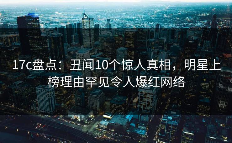 17c盘点：丑闻10个惊人真相，明星上榜理由罕见令人爆红网络