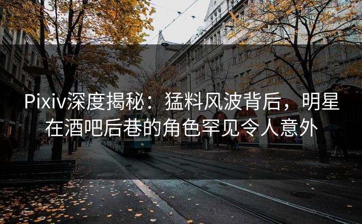 Pixiv深度揭秘：猛料风波背后，明星在酒吧后巷的角色罕见令人意外