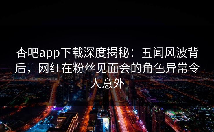 杏吧app下载深度揭秘：丑闻风波背后，网红在粉丝见面会的角色异常令人意外