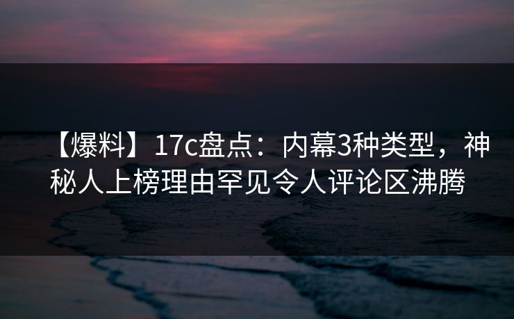 【爆料】17c盘点：内幕3种类型，神秘人上榜理由罕见令人评论区沸腾