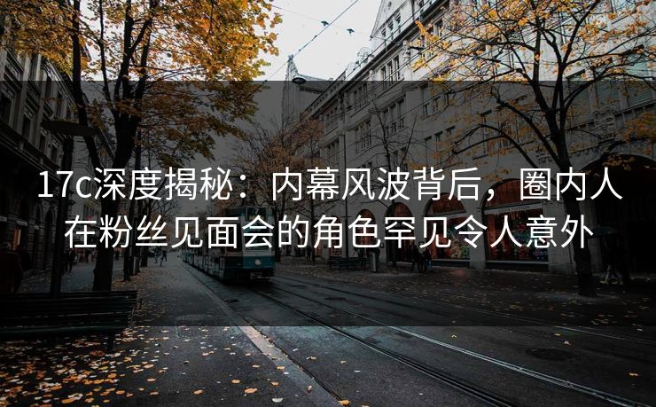 17c深度揭秘：内幕风波背后，圈内人在粉丝见面会的角色罕见令人意外