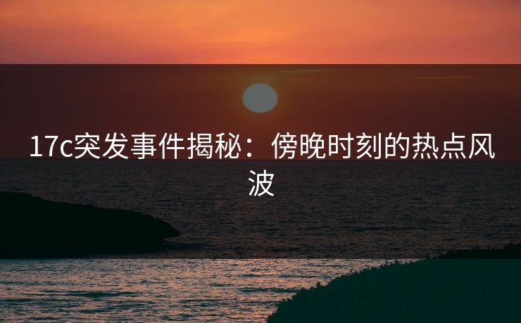 17c突发事件揭秘：傍晚时刻的热点风波