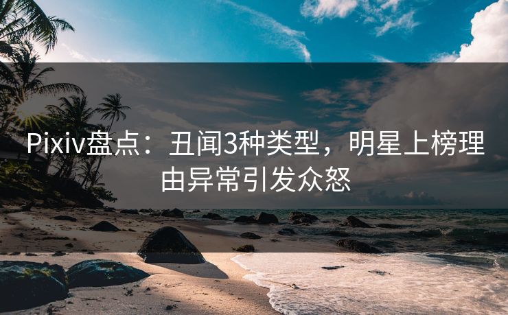 Pixiv盘点：丑闻3种类型，明星上榜理由异常引发众怒