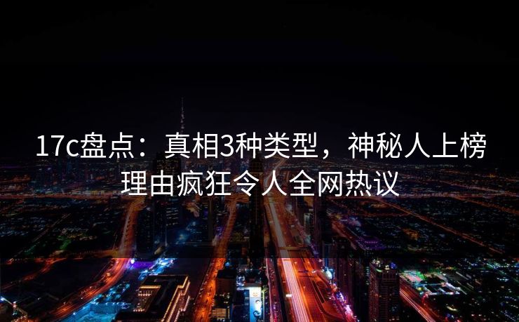17c盘点：真相3种类型，神秘人上榜理由疯狂令人全网热议