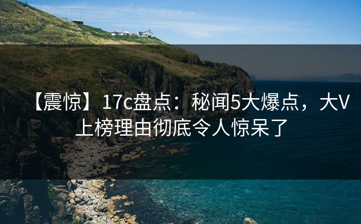 【震惊】17c盘点：秘闻5大爆点，大V上榜理由彻底令人惊呆了