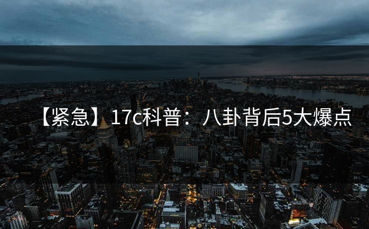 【紧急】17c科普：八卦背后5大爆点