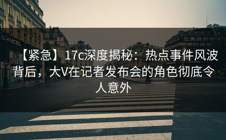 【紧急】17c深度揭秘：热点事件风波背后，大V在记者发布会的角色彻底令人意外