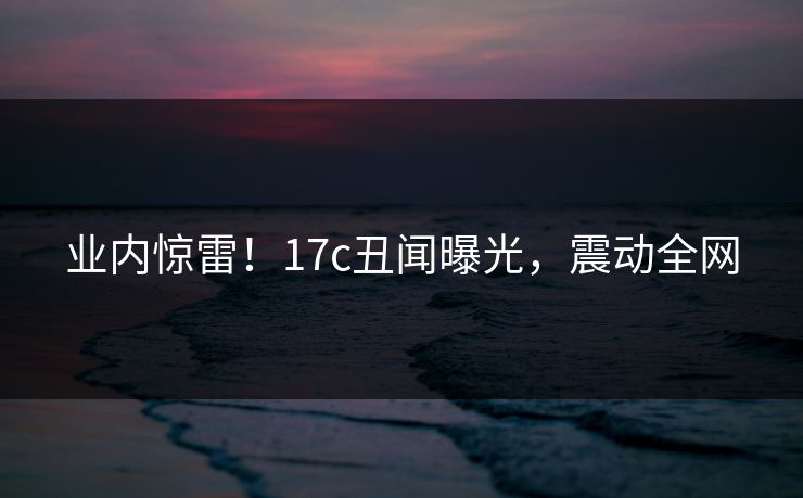 业内惊雷！17c丑闻曝光，震动全网