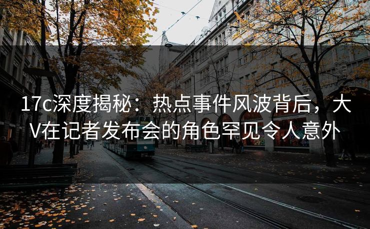 17c深度揭秘：热点事件风波背后，大V在记者发布会的角色罕见令人意外
