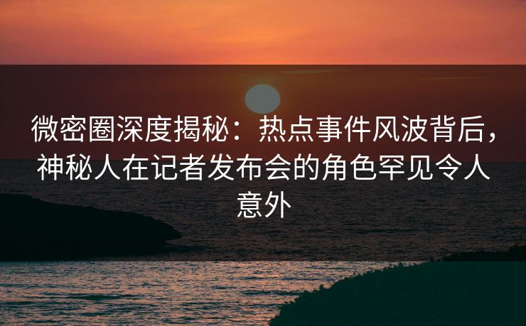 微密圈深度揭秘：热点事件风波背后，神秘人在记者发布会的角色罕见令人意外