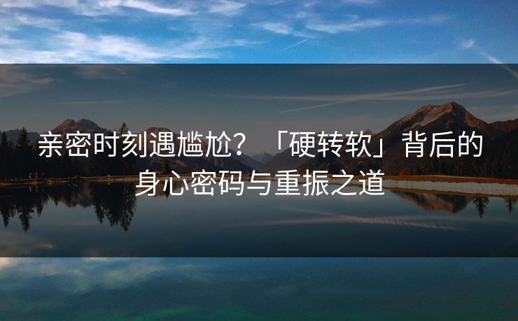 亲密时刻遇尴尬？「硬转软」背后的身心密码与重振之道