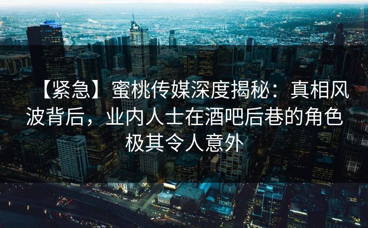 【紧急】蜜桃传媒深度揭秘:真相风波背后,业内人士在酒吧后巷的角色极其令人意外 【紧急】蜜桃传媒深度揭秘:真相风波背后,业内人士在酒吧后巷的角色极其令人意外