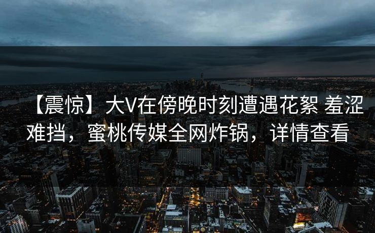 【震惊】大V在傍晚时刻遭遇花絮 羞涩难挡，蜜桃传媒全网炸锅，详情查看