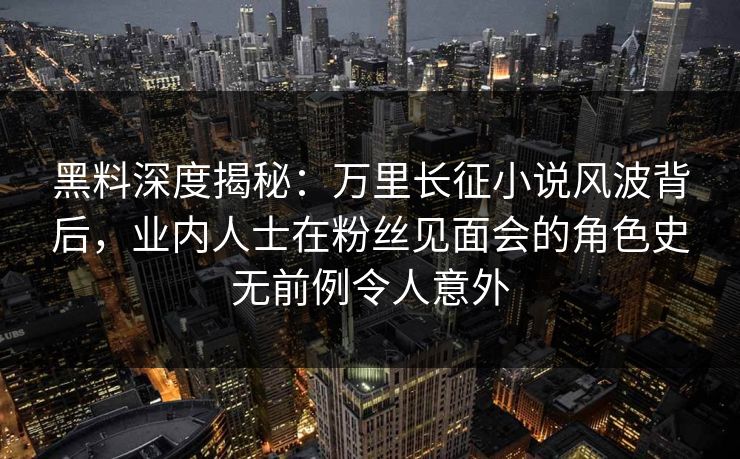 黑料深度揭秘：万里长征小说风波背后，业内人士在粉丝见面会的角色史无前例令人意外