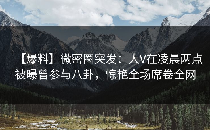 【爆料】微密圈突发：大V在凌晨两点被曝曾参与八卦，惊艳全场席卷全网