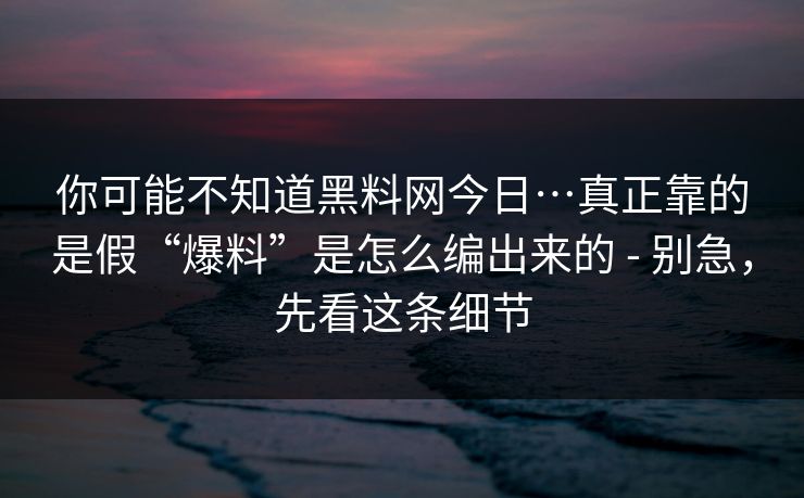 你可能不知道黑料网今日…真正靠的是假“爆料”是怎么编出来的 - 别急，先看这条细节