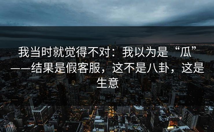 我当时就觉得不对：我以为是“瓜”——结果是假客服，这不是八卦，这是生意