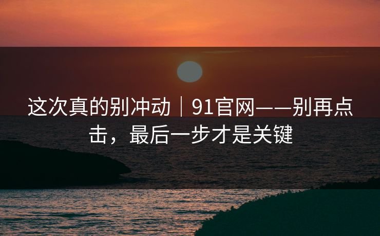 这次真的别冲动｜91官网——别再点击，最后一步才是关键