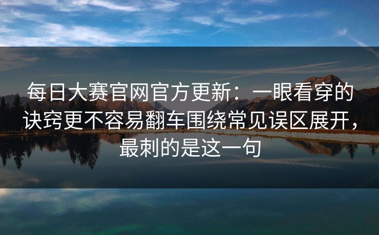 每日大赛官网官方更新：一眼看穿的诀窍更不容易翻车围绕常见误区展开，最刺的是这一句