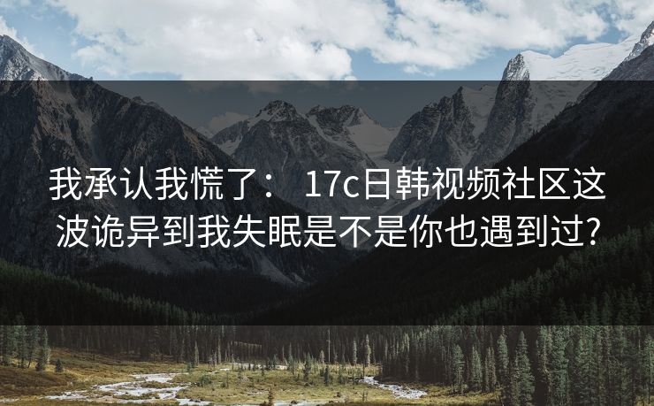 我承认我慌了： 17c日韩视频社区这波诡异到我失眠是不是你也遇到过?