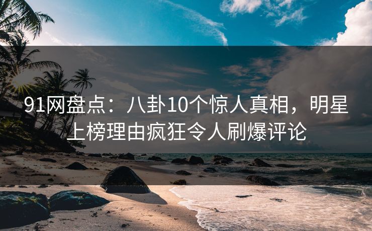 91网盘点：八卦10个惊人真相，明星上榜理由疯狂令人刷爆评论