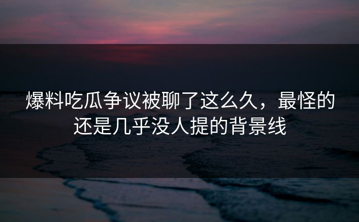 爆料吃瓜争议被聊了这么久，最怪的还是几乎没人提的背景线