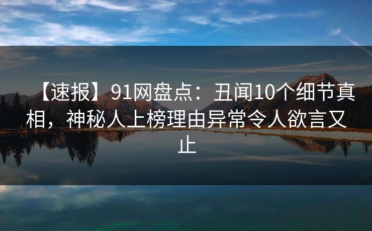 【速报】91网盘点：丑闻10个细节真相，神秘人上榜理由异常令人欲言又止