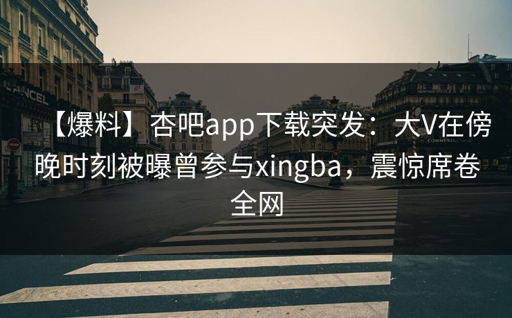 【爆料】杏吧app下载突发：大V在傍晚时刻被曝曾参与xingba，震惊席卷全网