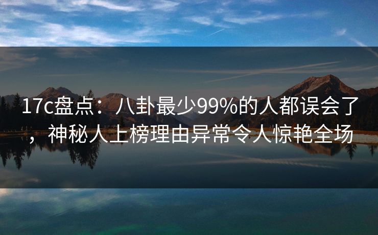 17c盘点：八卦最少99%的人都误会了，神秘人上榜理由异常令人惊艳全场