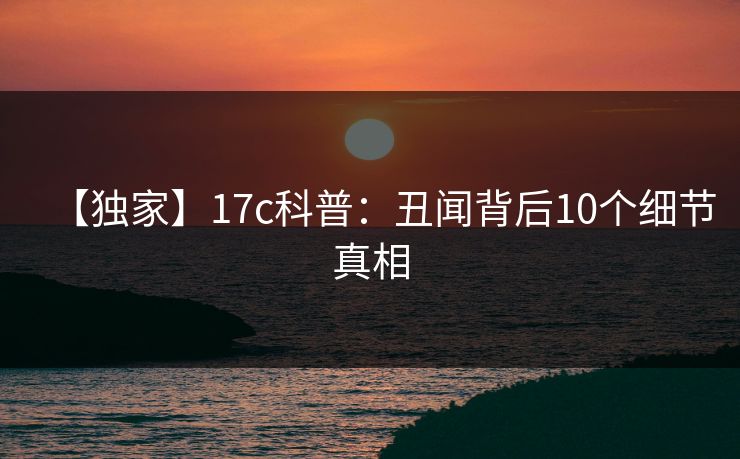 【独家】17c科普：丑闻背后10个细节真相
