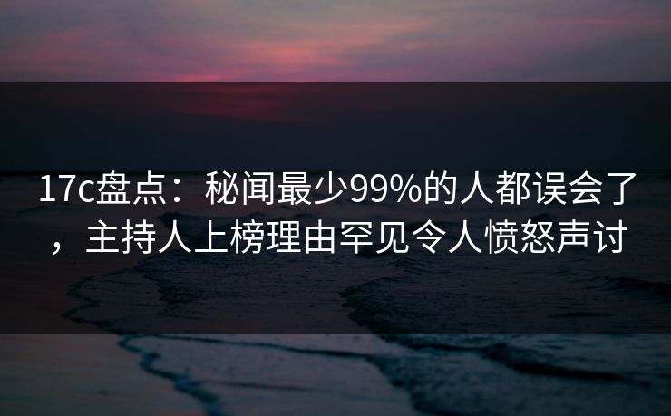 17c盘点：秘闻最少99%的人都误会了，主持人上榜理由罕见令人愤怒声讨