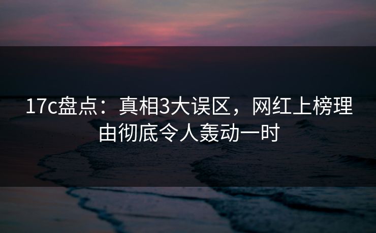 17c盘点：真相3大误区，网红上榜理由彻底令人轰动一时