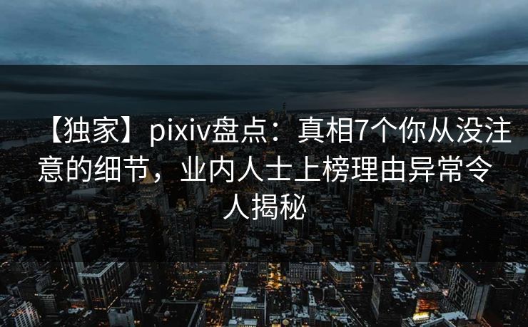 【独家】pixiv盘点：真相7个你从没注意的细节，业内人士上榜理由异常令人揭秘