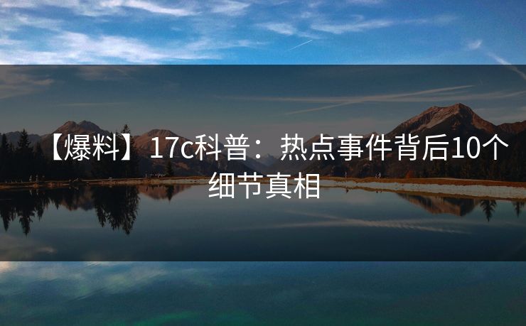 【爆料】17c科普：热点事件背后10个细节真相